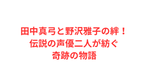 田中真弓と野沢雅子の絆！伝説の声優二人が紡ぐ奇跡の物語