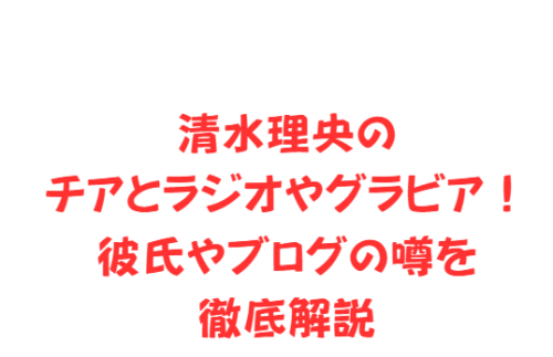清水理央のチアとラジオやグラビア!彼氏やブログの噂を徹底解説