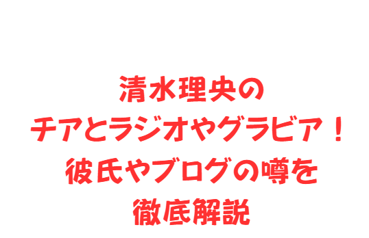 清水理央のチアとラジオやグラビア！彼氏やブログの噂を徹底解説