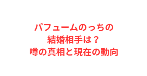 パフュームのっちの結婚相手は?噂の真相と現在の動向