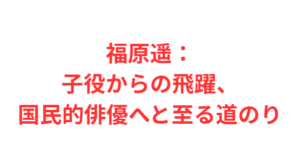 福原遥：子役からの飛躍、国民的俳優へと至る道のり