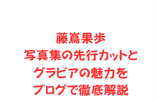 藤嶌果歩写真集の先行カットとグラビアの魅力をブログで徹底解説