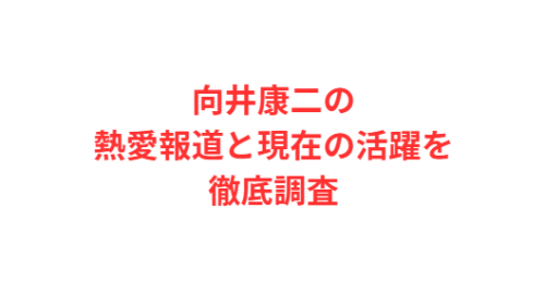向井康二の熱愛報道と現在の活躍を徹底調査