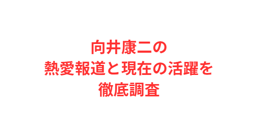 向井康二の熱愛報道と現在の活躍を徹底調査