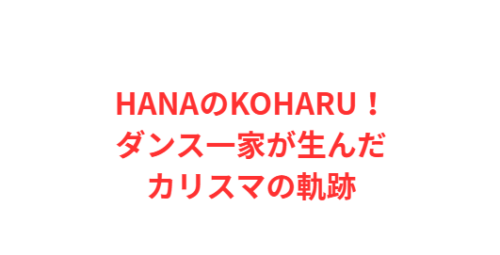 HANAのKOHARU！ダンス一家が生んだカリスマの軌跡