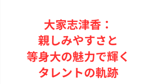 大家志津香：親しみやすさと等身大の魅力で輝くタレントの軌跡
