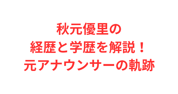 秋元優里の経歴と学歴を解説！元アナウンサーの軌跡