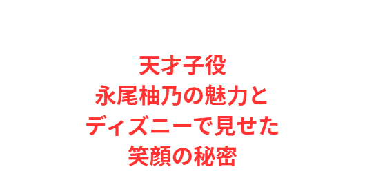 天才子役永尾柚乃の魅力とディズニーで見せた笑顔の秘密