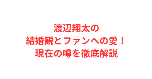 渡辺翔太の結婚観とファンへの愛!現在の噂を徹底解説