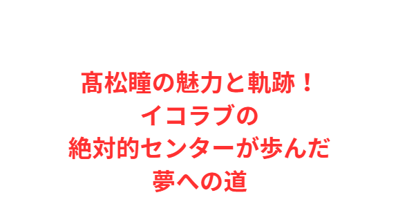 髙松瞳の魅力と軌跡！イコラブの絶対的センターが歩んだ夢への道