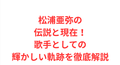 松浦亜弥の伝説と現在！歌手としての輝かしい軌跡を徹底解説