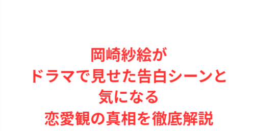 岡崎紗絵がドラマで見せた告白シーンと気になる恋愛観の真相を徹底解説