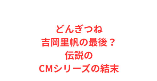 どんぎつね吉岡里帆の最後?伝説のCMシリーズの結末