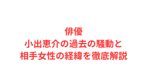 俳優小出恵介の過去の騒動と相手女性の経緯を徹底解説