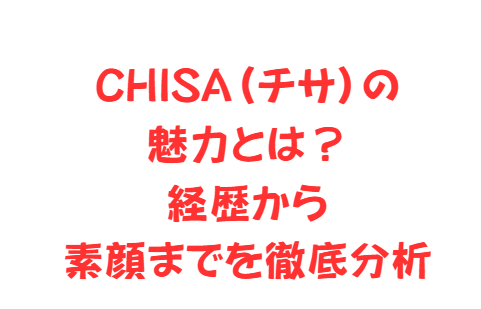 CHISA(チサ)の魅力とは?経歴から素顔までを徹底分析