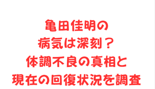 亀田佳明の病気は深刻?体調不良の真相と現在の回復状況を調査