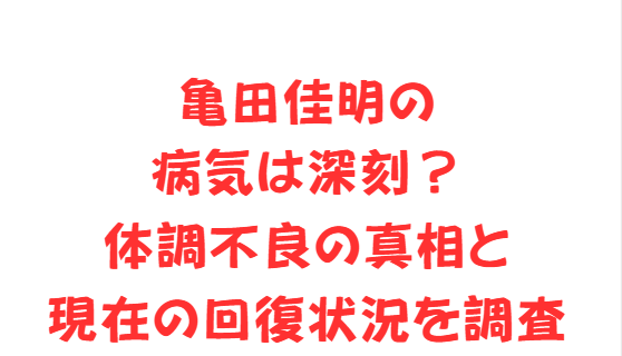 亀田佳明の病気は深刻？体調不良の真相と現在の回復状況を調査