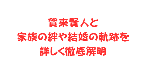 賀来賢人と家族の絆や結婚の軌跡を詳しく徹底解明