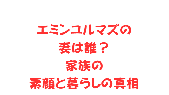 エミンユルマズの妻は誰？家族の素顔と暮らしの真相
