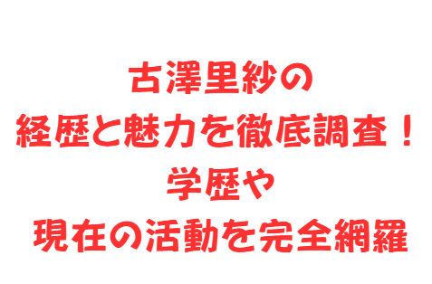 古澤里紗の経歴と魅力を徹底調査!学歴や現在の活動を完全網羅