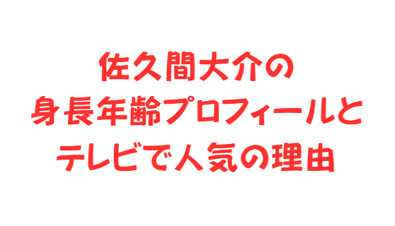 佐久間大介の身長年齢プロフィールとテレビで人気の理由