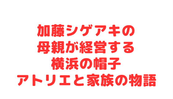加藤シゲアキの母親が経営する横浜の帽子アトリエと家族の物語
