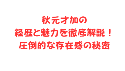 秋元才加の経歴と魅力を徹底解説！圧倒的な存在感の秘密