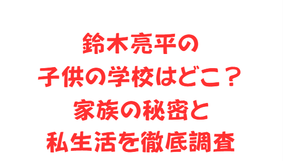 鈴木亮平の子供の学校はどこ？家族の秘密と私生活を徹底調査