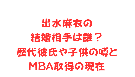 出水麻衣の結婚相手は誰？歴代彼氏や子供の噂とMBA取得の現在