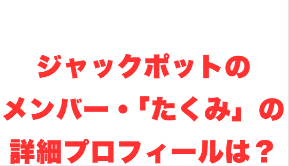 ジャックポットのメンバー・「たくみ」の詳細プロフィールは？