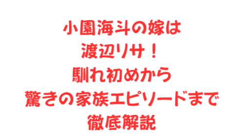 小園海斗の嫁は渡辺リサ!馴れ初めから驚きの家族エピソードまで徹底解説