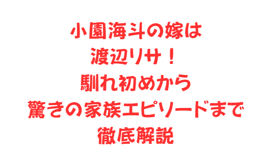 小園海斗の嫁は渡辺リサ！馴れ初めから驚きの家族エピソードまで徹底解説