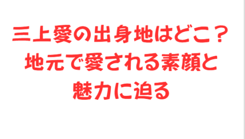 三上愛の出身地はどこ？地元で愛される素顔と魅力に迫る