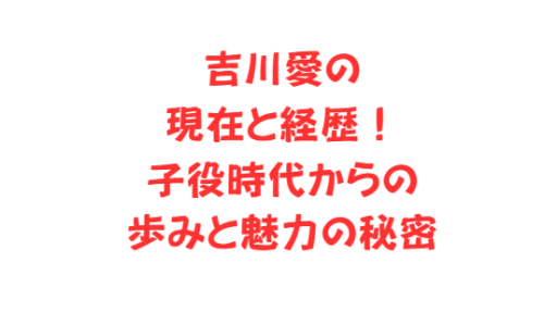 吉川愛の現在と経歴!子役時代からの歩みと魅力の秘密