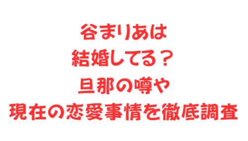 谷まりあは結婚してる?旦那の噂や現在の恋愛事情を徹底調査