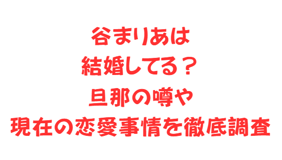 谷まりあは結婚してる？旦那の噂や現在の恋愛事情を徹底調査