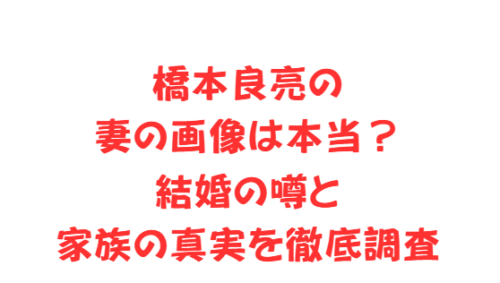 橋本良亮の妻の画像は本当?結婚の噂と家族の真実を徹底調査