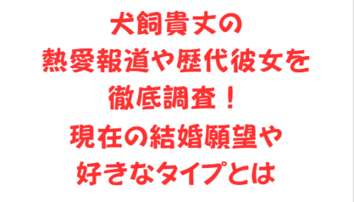 犬飼貴丈の熱愛報道や歴代彼女を徹底調査！現在の結婚願望や好きなタイプとは