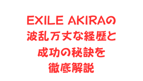 EXILE AKIRAの波乱万丈な経歴と成功の秘訣を徹底解説