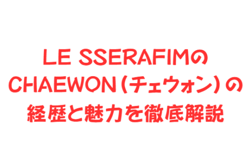 LE SSERAFIMのCHAEWON（チェウォン）の経歴と魅力を徹底解説