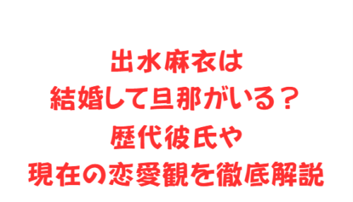 出水麻衣は結婚して旦那がいる？歴代彼氏や現在の恋愛観を徹底解説