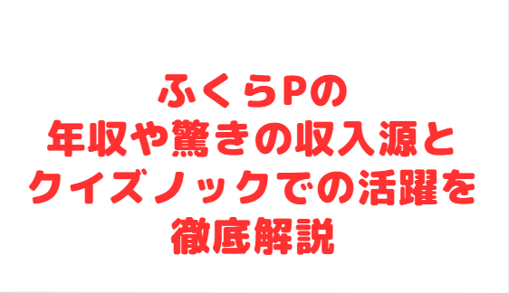ふくらPの年収や驚きの収入源とクイズノックでの活躍を徹底解説