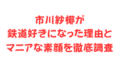 市川紗椰が鉄道好きになった理由とマニアな素顔を徹底調査