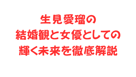 生見愛瑠の結婚観と女優としての輝く未来を徹底解説