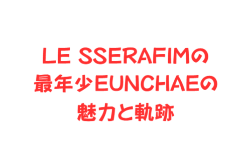 LE SSERAFIMの最年少EUNCHAE（ウンチェ）の魅力と軌跡