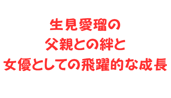 生見愛瑠の父親との絆と女優としての飛躍的な成長