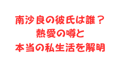 南沙良の彼氏は誰？熱愛の噂と本当の私生活を解明