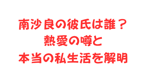 南沙良の彼氏は誰？熱愛の噂と本当の私生活を解明