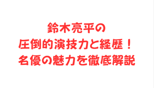 鈴木亮平の圧倒的演技力と経歴！名優の魅力を徹底解説