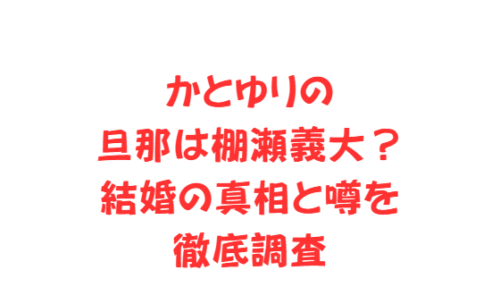 かとゆりの旦那は棚瀬義大?結婚の真相と噂を徹底調査